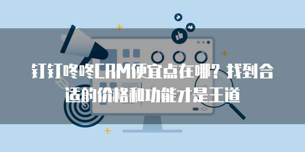 钉钉咚咚CRM便宜点在哪?找到合适的价格和功能才是王道