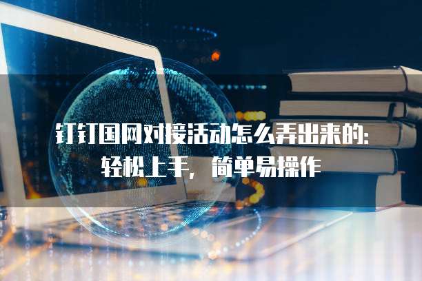 钉钉国网对接活动怎么弄出来的:轻松上手,简单易操作