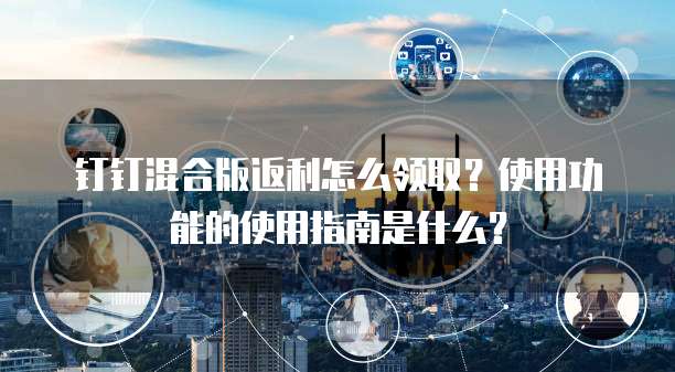 钉钉混合版返利怎么领取?使用功能的使用指南是什么?