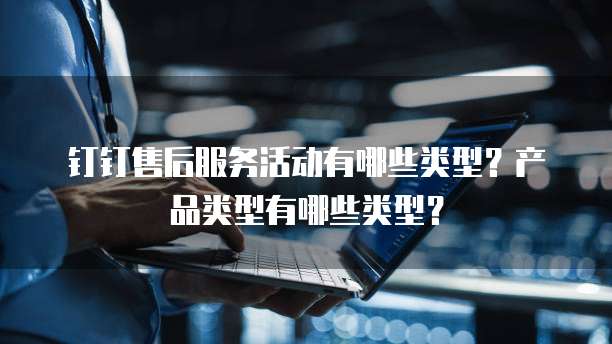 钉钉售后服务活动有哪些类型?产品类型有哪些类型?