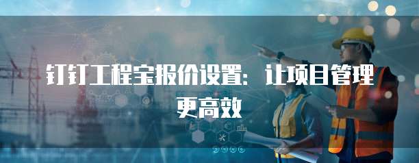 钉钉工程宝报价设置:让项目管理更高效