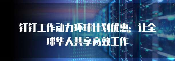 钉钉工作动力环球计划优惠:让全球华人共享高效工作