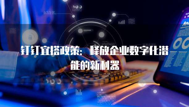 钉钉宜搭政策:释放企业数字化潜能的新利器