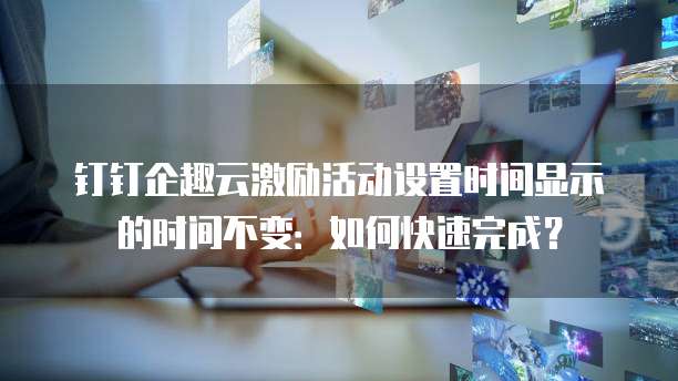 钉钉企趣云激励活动设置时间显示的时间不变:如何快速完成?