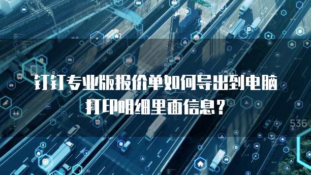 钉钉专业版报价单如何导出到电脑打印明细里面信息?
