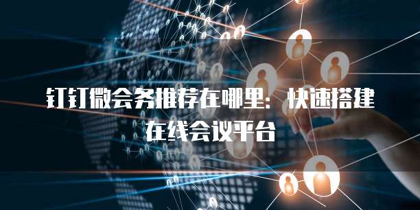 钉钉微会务推荐在哪里:快速搭建在线会议平台