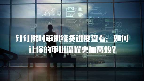 钉钉限时审批续费进度查看：如何让你的审批流程更加高效？