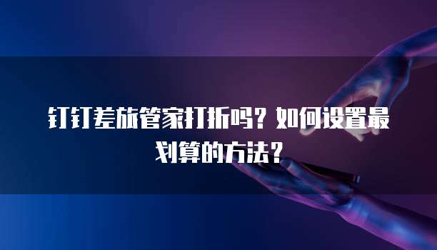 钉钉差旅管家打折吗?如何设置最划算的方法?