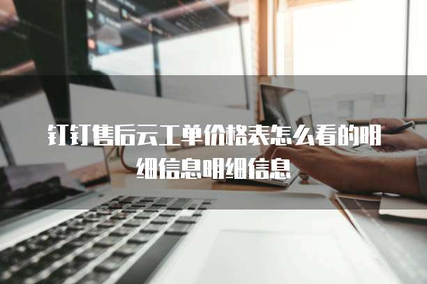 钉钉售后云工单价格表怎么看的明细信息明细信息