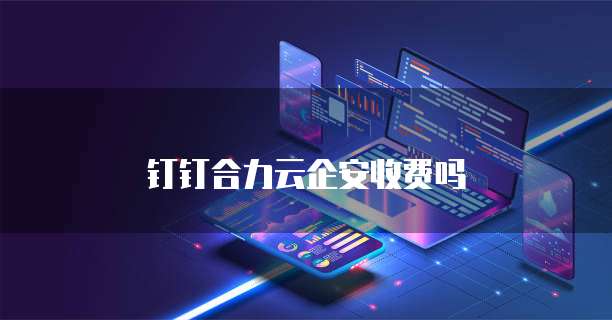 钉钉合力云企安收费吗
