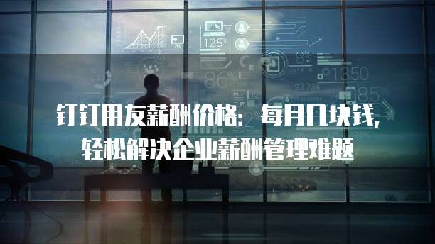 钉钉用友薪酬价格:每月几块钱,轻松解决企业薪酬管理难题