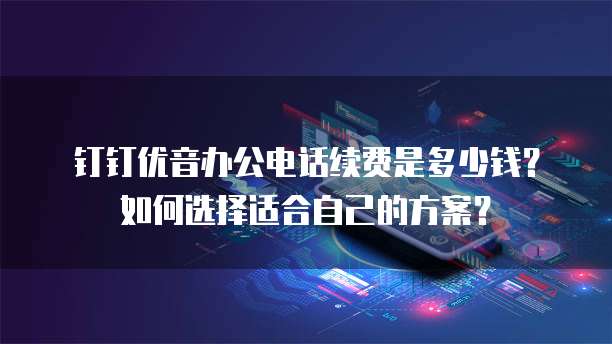 钉钉优音办公电话续费是多少钱?如何选择适合自己的方案?