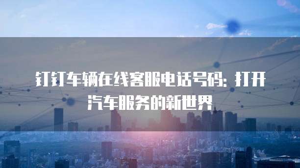 钉钉车辆在线客服电话号码: 打开汽车服务的新世界