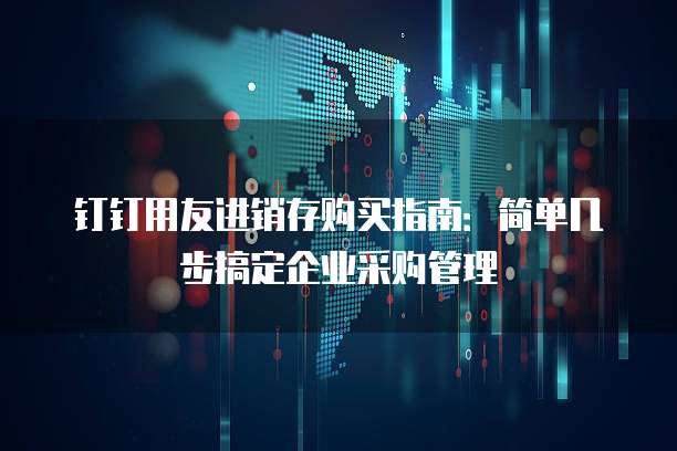 钉钉用友进销存购买指南:简单几步搞定企业采购管理