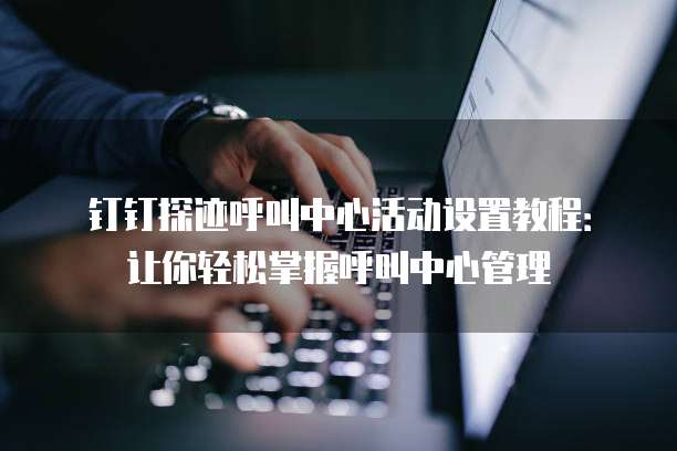 钉钉探迹呼叫中心活动设置教程:让你轻松掌握呼叫中心管理