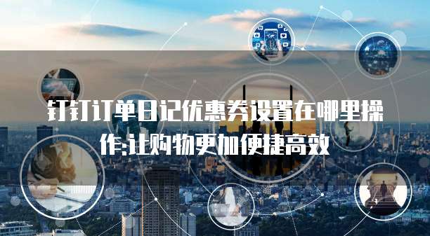 钉钉订单日记优惠券设置在哪里操作:让购物更加便捷高效