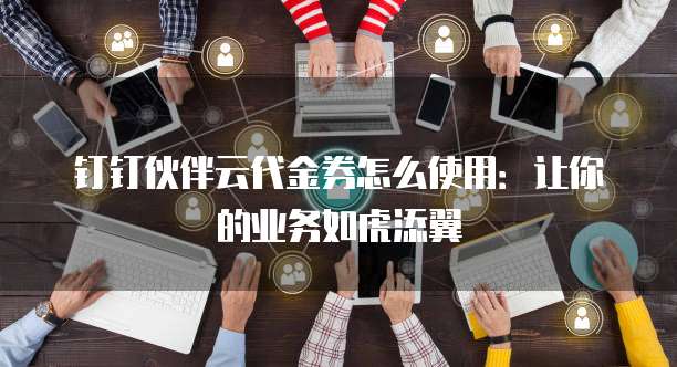 钉钉伙伴云代金券怎么使用:让你的业务如虎添翼