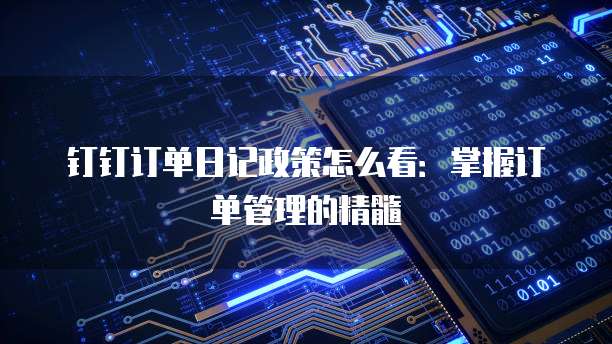 钉钉订单日记政策怎么看:掌握订单管理的精髓