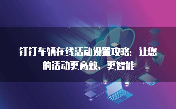 钉钉车辆在线活动设置攻略:让您的活动更高效、更智能