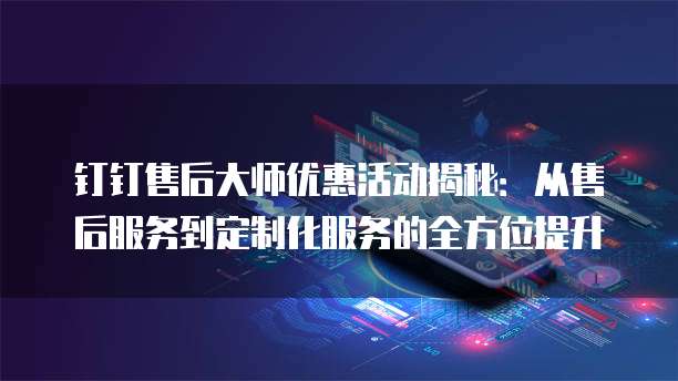 钉钉售后大师优惠活动揭秘：从售后服务到定制化服务的全方位提升