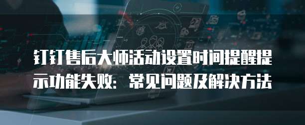 钉钉售后大师活动设置时间提醒提示功能失败：常见问题及解决方法