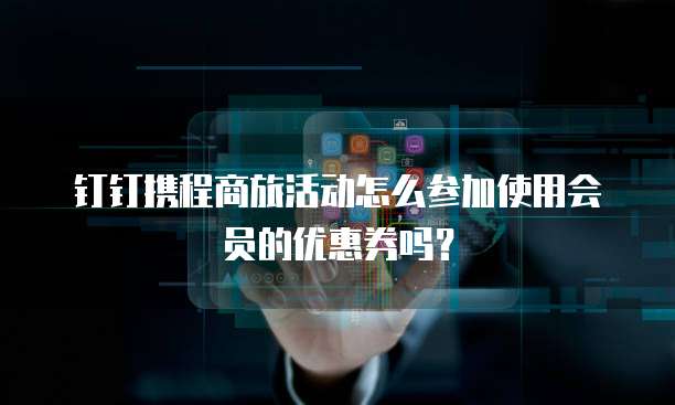 钉钉携程商旅活动怎么参加使用会员的优惠券吗?