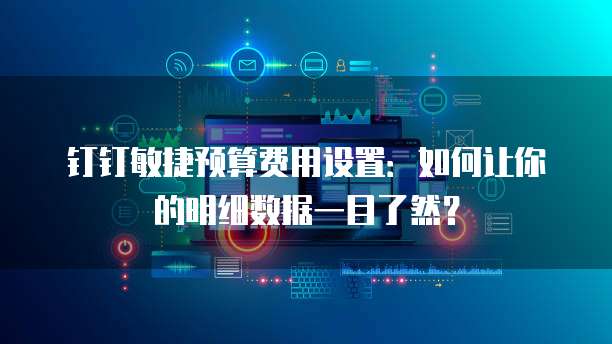 钉钉敏捷预算费用设置:如何让你的明细数据一目了然?