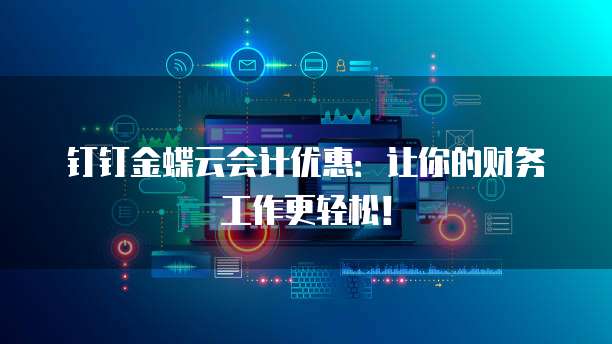 钉钉金蝶云会计优惠:让你的财务工作更轻松!