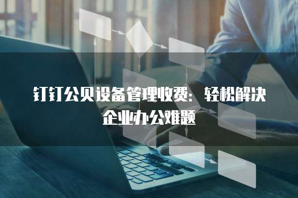 钉钉公贝设备管理收费:轻松解决企业办公难题