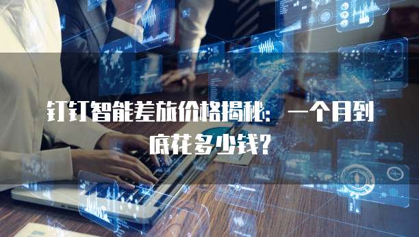 钉钉智能差旅价格揭秘：一个月到底花多少钱？