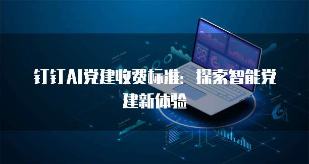 钉钉AI党建收费标准：探索智能党建新体验