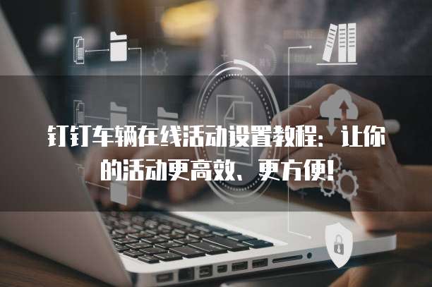 钉钉车辆在线活动设置教程:让你的活动更高效、更方便!