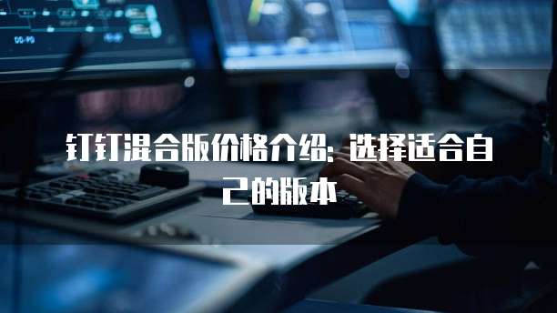 钉钉混合版价格介绍: 选择适合自己的版本