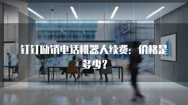 钉钉励销电话机器人续费：价格是多少？