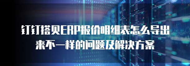 钉钉搭贝ERP报价明细表怎么导出来不一样的问题及解决方案
