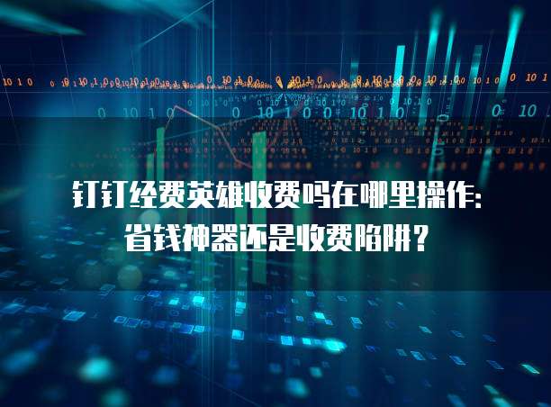 钉钉经费英雄收费吗在哪里操作:省钱神器还是收费陷阱?