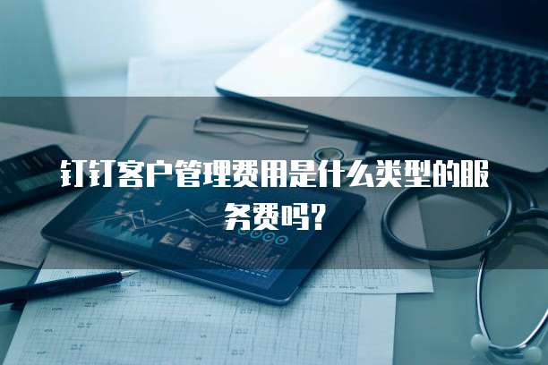 钉钉客户管理费用是什么类型的服务费吗?