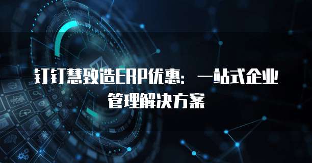钉钉慧致造ERP优惠:一站式企业管理解决方案