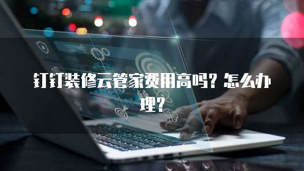 钉钉装修云管家费用高吗?怎么办理?