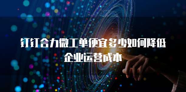 钉钉合力微工单便宜多少如何降低企业运营成本