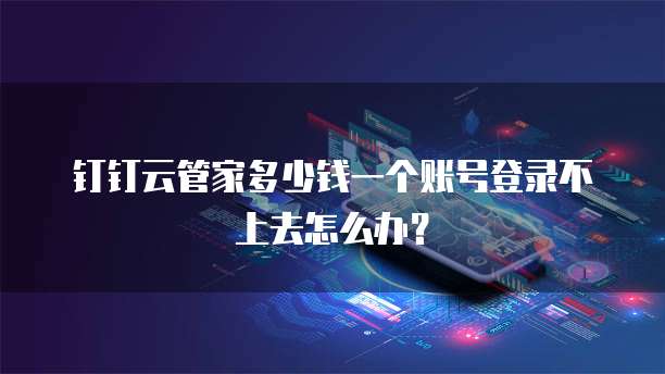 钉钉云管家多少钱一个账号登录不上去怎么办?