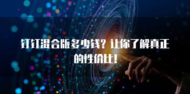 钉钉混合版多少钱?让你了解真正的性价比!