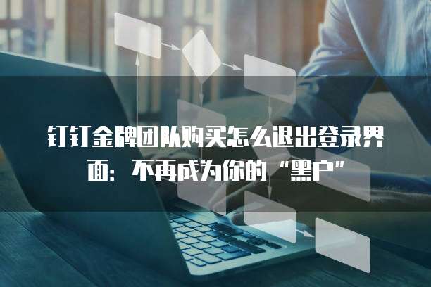 钉钉金牌团队购买怎么退出登录界面:不再成为你的“黑户”