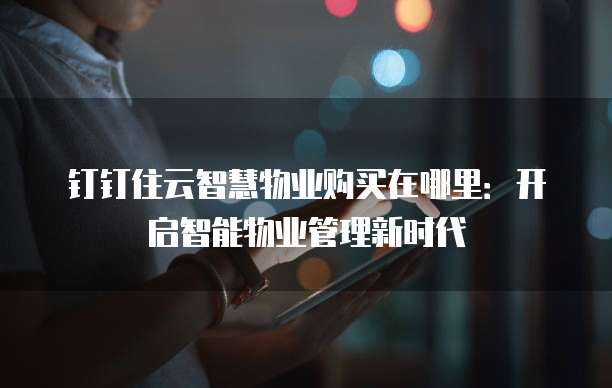 钉钉住云智慧物业购买在哪里:开启智能物业管理新时代