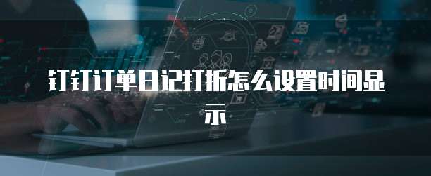 钉钉订单日记打折怎么设置时间显示