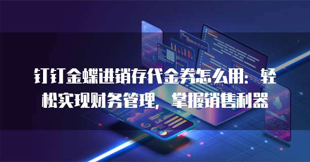 钉钉金蝶进销存代金券怎么用:轻松实现财务管理,掌握销售利器