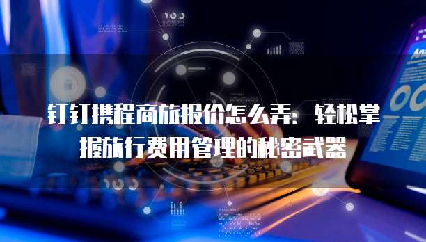 钉钉携程商旅报价怎么弄：轻松掌握旅行费用管理的秘密武器