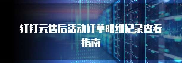 钉钉云售后活动订单明细记录查看指南