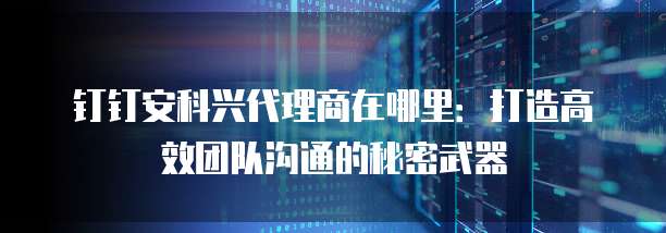 钉钉安科兴代理商在哪里:打造高效团队沟通的秘密武器