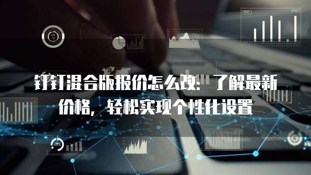钉钉混合版报价怎么改：了解最新价格，轻松实现个性化设置